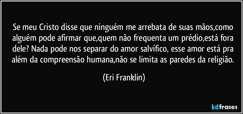 Se meu Cristo disse que ninguém me arrebata de suas mãos,como alguém pode afirmar que,quem não frequenta um prédio,está fora dele? Nada pode nos separar do amor salvífico, esse amor está pra além da compreensão humana,não se limita as paredes da religião. (Eri Franklin)