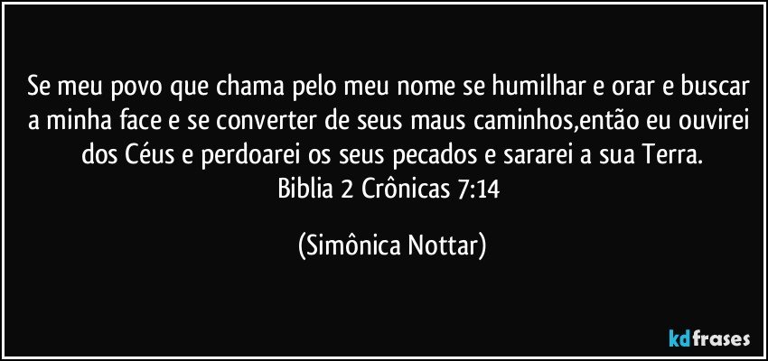 Se meu povo que chama pelo meu nome se humilhar e orar e buscar a minha face e se converter de seus maus caminhos,então eu ouvirei dos Céus e perdoarei os seus pecados e sararei a sua Terra.
Biblia 2 Crônicas 7:14 (Simônica Nottar)