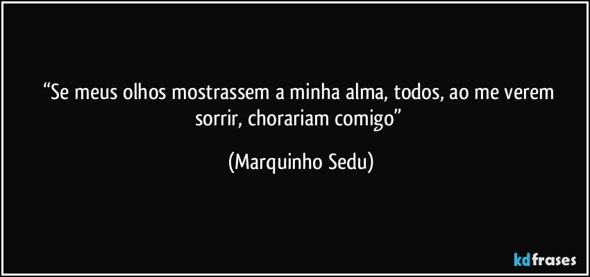 “Se meus olhos mostrassem a minha alma, todos, ao me verem sorrir, chorariam comigo” (Marquinho Sedu)