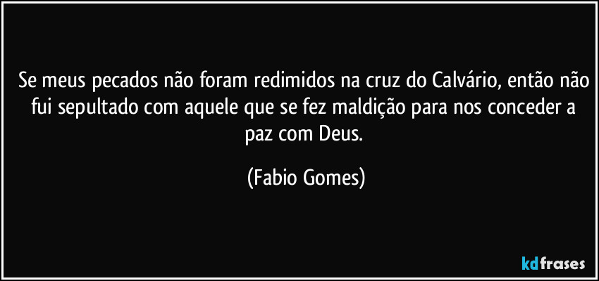 Se meus pecados não foram redimidos na cruz do Calvário, então não fui sepultado com aquele que se fez maldição para nos conceder a paz com Deus. (Fabio Gomes)