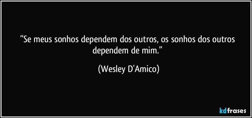 “Se meus sonhos dependem dos outros, os sonhos dos outros dependem de mim.” (Wesley D'Amico)