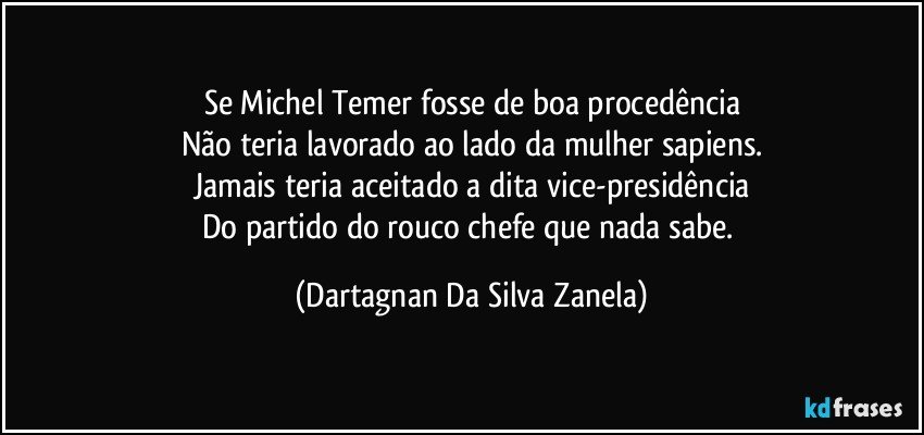 Se Michel Temer fosse de boa procedência
Não teria lavorado ao lado da mulher sapiens.
Jamais teria aceitado a dita vice-presidência
Do partido do rouco chefe que nada sabe. (Dartagnan Da Silva Zanela)