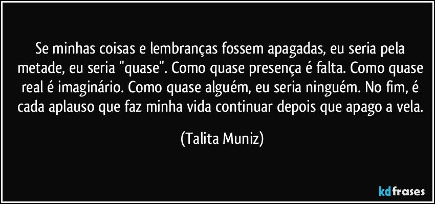 Se minhas coisas e lembranças fossem apagadas, eu seria pela metade, eu seria "quase". Como quase presença é falta. Como quase real é imaginário. Como quase alguém, eu seria ninguém. No fim, é cada aplauso que faz minha vida continuar depois que apago a vela. (Talita Muniz)