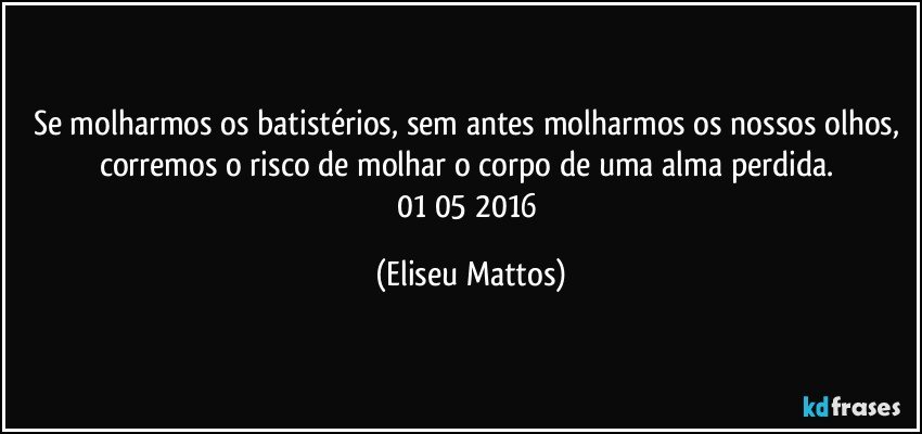 Se molharmos os batistérios, sem antes molharmos os nossos olhos, corremos o risco de molhar o corpo de uma alma perdida. 01/05/2016 (Eliseu Mattos)