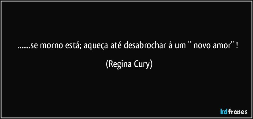 ...se morno está;  aqueça até desabrochar à um  " novo amor" ! (Regina Cury)