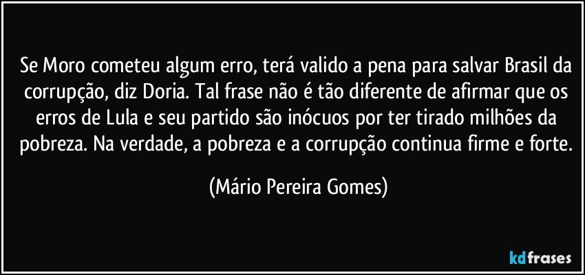 Se Moro cometeu algum erro, terá valido a pena para salvar Brasil da corrupção, diz Doria. Tal frase não é tão diferente de afirmar que os erros de Lula e seu partido são inócuos por ter tirado milhões da pobreza. Na verdade, a pobreza e a corrupção continua firme e forte. (Mário Pereira Gomes)