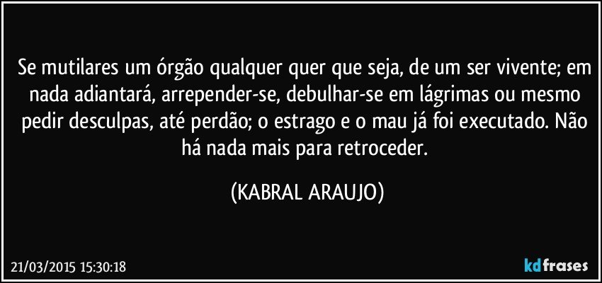 Se mutilares um órgão qualquer quer que seja, de um ser vivente; em nada adiantará, arrepender-se, debulhar-se em lágrimas ou mesmo pedir desculpas, até perdão; o estrago e o mau já foi executado. Não há nada mais para retroceder. (KABRAL ARAUJO)