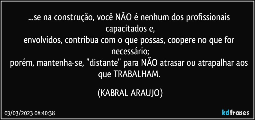 ...se na construção, você NÃO é  nenhum dos profissionais capacitados e,
envolvidos, contribua com o que possas, coopere no que for necessário;
porém, mantenha-se, "distante" para NÃO atrasar ou atrapalhar aos que TRABALHAM. (KABRAL ARAUJO)