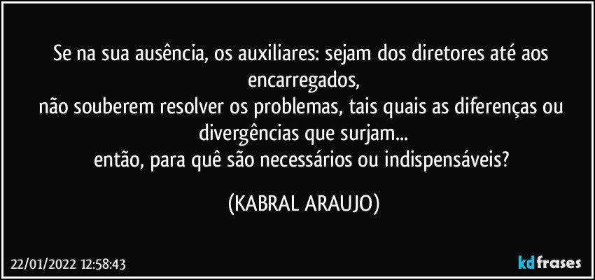 Se na sua ausência, os auxiliares: sejam dos diretores até  aos encarregados,
não souberem resolver os problemas, tais quais as diferenças ou divergências que surjam...
então, para quê são necessários ou indispensáveis? (KABRAL ARAUJO)