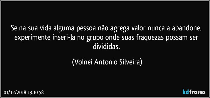 Se na sua vida alguma pessoa não agrega valor nunca a abandone, experimente inseri-la no grupo onde suas fraquezas  possam ser divididas. (Volnei Antonio Silveira)