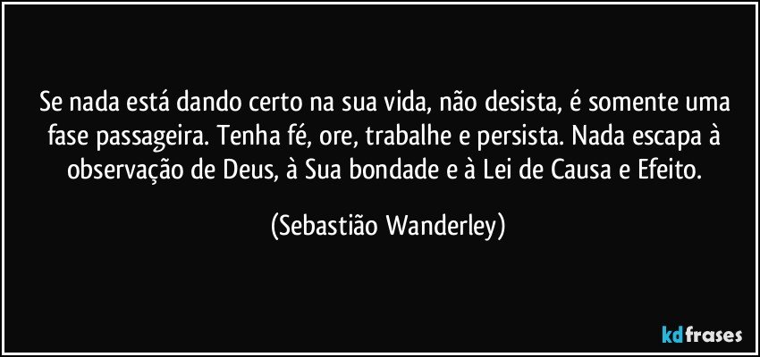 Se nada está dando certo na sua vida, não desista, é somente uma fase passageira. Tenha fé, ore, trabalhe e persista. Nada escapa à observação de Deus, à Sua bondade e à Lei de Causa e Efeito. (Sebastião Wanderley)