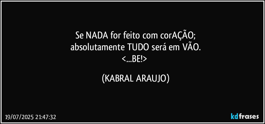 Se NADA for feito com corAÇÃO;
absolutamente TUDO será em VÃO.
<...BE!> (KABRAL ARAUJO)