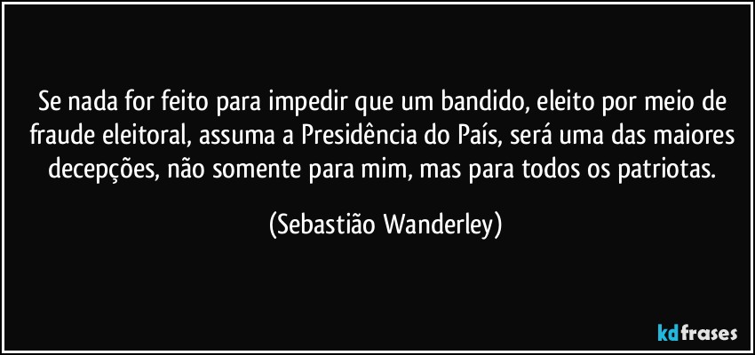 Se nada for feito para impedir que um bandido, eleito por meio de fraude eleitoral, assuma a Presidência do País, será uma das maiores decepções, não somente para mim, mas para todos os patriotas. (Sebastião Wanderley)