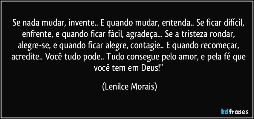 Se nada mudar, invente.. E quando mudar, entenda.. Se ficar difícil, enfrente, e quando ficar fácil, agradeça... Se a tristeza rondar, alegre-se, e quando ficar alegre, contagie.. E quando recomeçar, acredite.. Você tudo pode.. Tudo consegue pelo amor, e pela fé que você tem em Deus!" (Lenilce Morais)