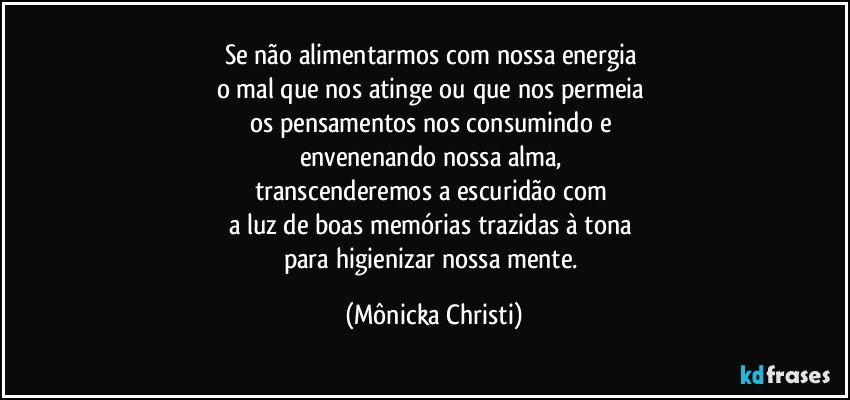 Se não alimentarmos com nossa energia 
o mal que nos atinge ou que nos permeia 
os pensamentos nos consumindo e 
envenenando nossa alma, 
transcenderemos a escuridão com 
a luz de boas memórias trazidas à tona 
para higienizar nossa mente. (Mônicka Christi)