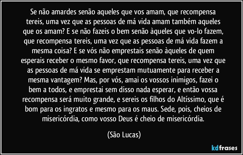 Se não amardes senão aqueles que vos amam, que recompensa tereis, uma vez que as pessoas de má vida amam também aqueles que os amam? E se não fazeis o bem senão àqueles que vo-lo fazem, que recompensa tereis, uma vez que as pessoas de má vida fazem a mesma coisa? E se vós não emprestais senão àqueles de quem esperais receber o mesmo favor, que recompensa tereis, uma vez que as pessoas de má vida se emprestam mutuamente para receber a mesma vantagem? Mas, por vós, amai os vossos inimigos, fazei o bem a todos, e emprestai sem disso nada esperar, e então vossa recompensa será muito grande, e sereis os filhos do Altíssimo, que é bom para os ingratos e mesmo para os maus. Sede, pois, cheios de misericórdia, como vosso Deus é cheio de misericórdia. (São Lucas)