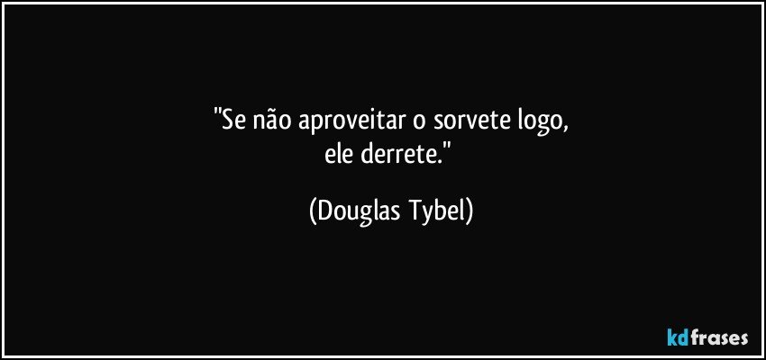 "Se não aproveitar o sorvete logo,
ele derrete." (Douglas Tybel)