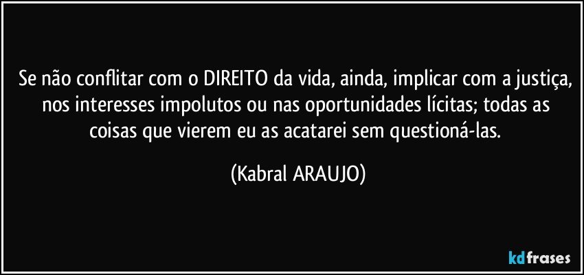 Se não conflitar com o DIREITO da vida, ainda, implicar com a justiça, nos interesses impolutos ou nas oportunidades lícitas; todas as coisas que vierem eu as acatarei sem questioná-las. (KABRAL ARAUJO)