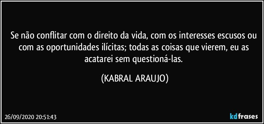 Se não conflitar com o direito da vida, com os interesses escusos ou com as oportunidades ilícitas; todas as coisas que vierem, eu as acatarei sem questioná-las. (KABRAL ARAUJO)