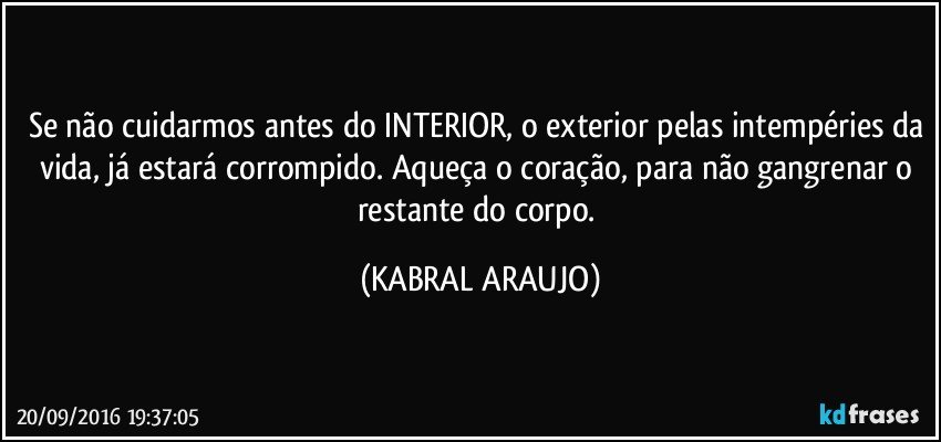 Se não cuidarmos antes do INTERIOR, o exterior pelas intempéries da vida, já estará corrompido. Aqueça o coração, para não gangrenar o restante do corpo. (KABRAL ARAUJO)