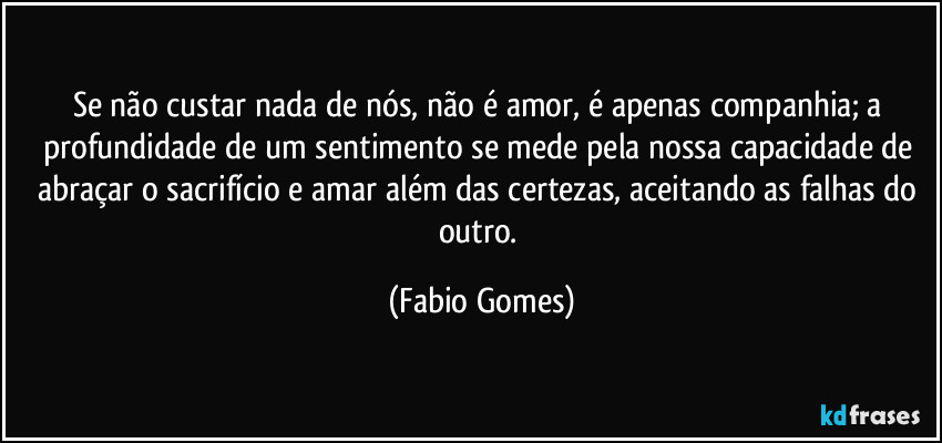 Se não custar nada de nós, não é amor, é apenas companhia; a profundidade de um sentimento se mede pela nossa capacidade de abraçar o sacrifício e amar além das certezas, aceitando as falhas do outro. (Fabio Gomes)