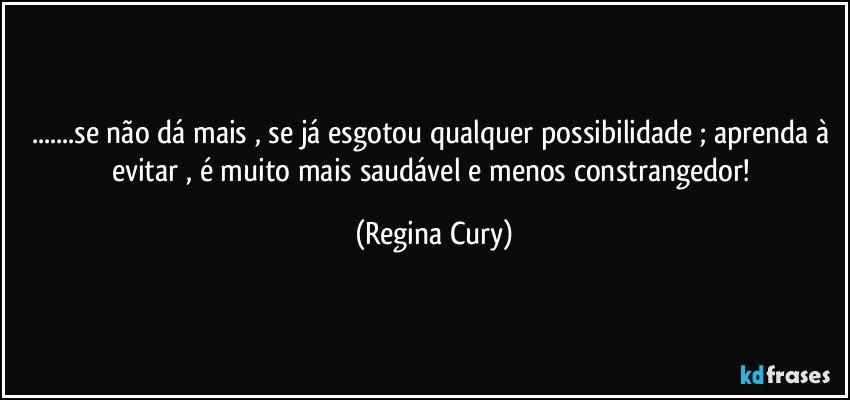 ...se não dá mais , se já esgotou qualquer possibilidade ; aprenda à evitar , é  muito mais  saudável e menos constrangedor! (Regina Cury)