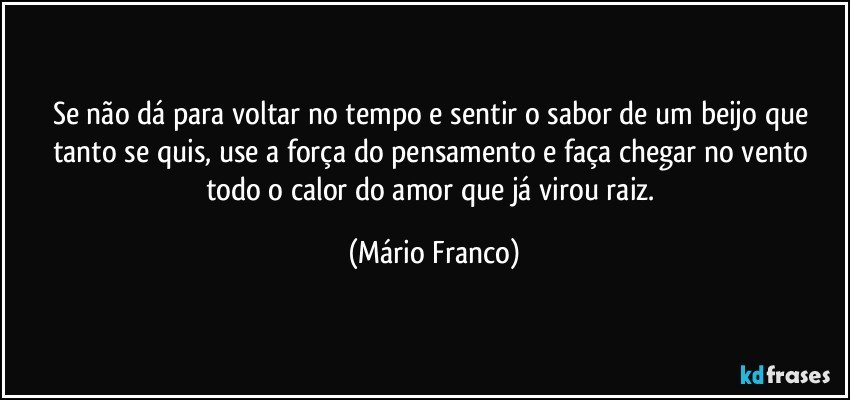 Se não dá para voltar no tempo e sentir o sabor de um beijo que tanto se quis, use a força do pensamento e faça chegar no vento todo o calor do amor que já virou raiz. (Mário Franco)