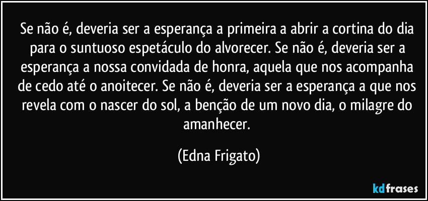 Se não é, deveria ser a esperança  a primeira a abrir a cortina do dia para o suntuoso espetáculo do alvorecer. Se não é, deveria ser a esperança a nossa convidada de honra, aquela que nos acompanha de cedo até o anoitecer. Se não é, deveria ser a esperança a que nos revela com o nascer do sol, a benção de um novo dia, o milagre do amanhecer. (Edna Frigato)