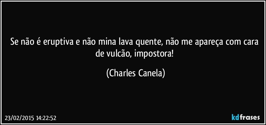 Se não é eruptiva e não mina lava quente, não me apareça com cara de vulcão, impostora! (Charles Canela)