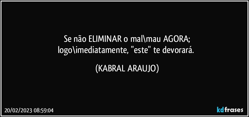 Se não ELIMINAR o mal\mau AGORA;
logo\imediatamente, "este" te devorará. (KABRAL ARAUJO)