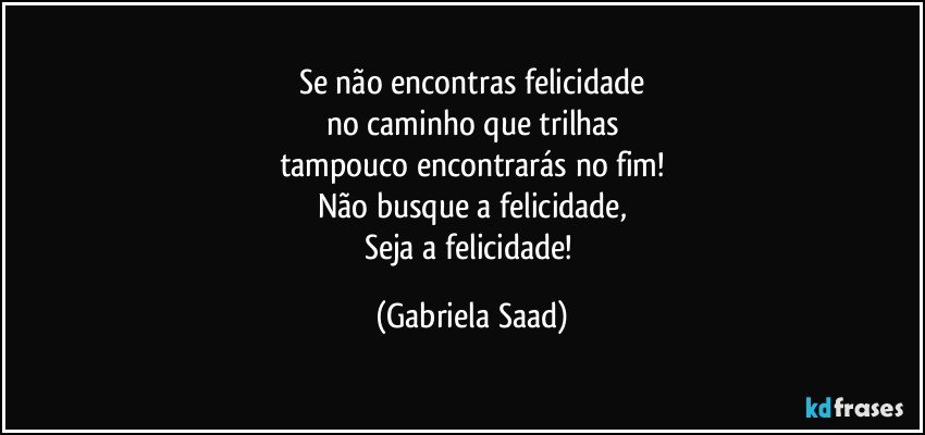 Se não encontras felicidade
no caminho que trilhas
tampouco encontrarás no fim!
Não busque a felicidade,
Seja a felicidade! (Gabriela Saad)
