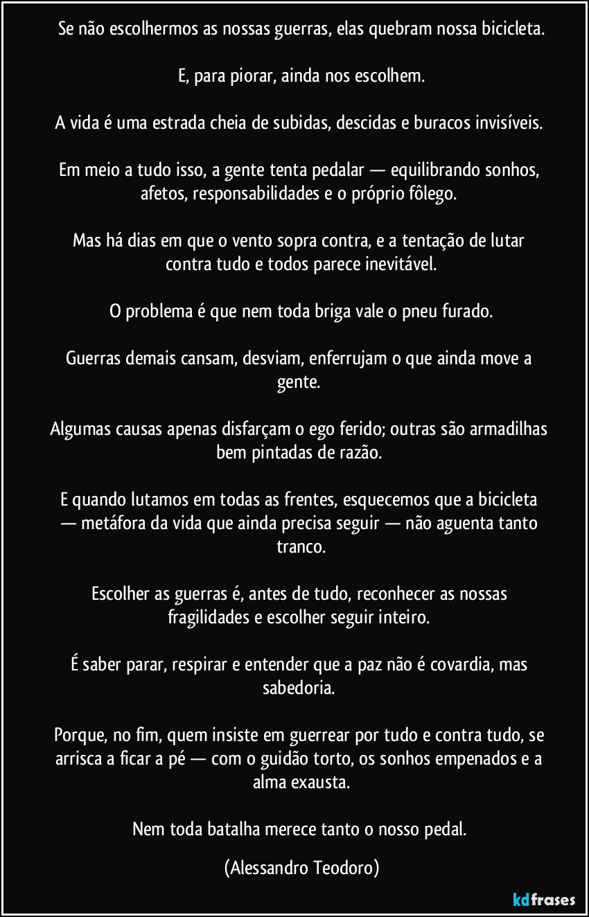 Se não escolhermos as nossas guerras, elas quebram nossa bicicleta.

E, para piorar, ainda nos escolhem.

A vida é uma estrada cheia de subidas, descidas e buracos invisíveis. 

Em meio a tudo isso, a gente tenta pedalar — equilibrando sonhos, afetos, responsabilidades e o próprio fôlego. 

Mas há dias em que o vento sopra contra, e a tentação de lutar contra tudo e todos parece inevitável.

O problema é que nem toda briga vale o pneu furado.

Guerras demais cansam, desviam, enferrujam o que ainda move a gente. 

Algumas causas apenas disfarçam o ego ferido; outras são armadilhas bem pintadas de razão. 

E quando lutamos em todas as frentes, esquecemos que a bicicleta — metáfora da vida que ainda precisa seguir — não aguenta tanto tranco.

Escolher as guerras é, antes de tudo, reconhecer as nossas fragilidades e escolher seguir inteiro. 

É saber parar, respirar e entender que a paz não é covardia, mas sabedoria. 

Porque, no fim, quem insiste em guerrear por tudo e contra tudo, se arrisca a ficar a pé — com o guidão torto, os sonhos empenados e a alma exausta.

Nem toda batalha merece tanto o nosso pedal. (Alessandro Teodoro)