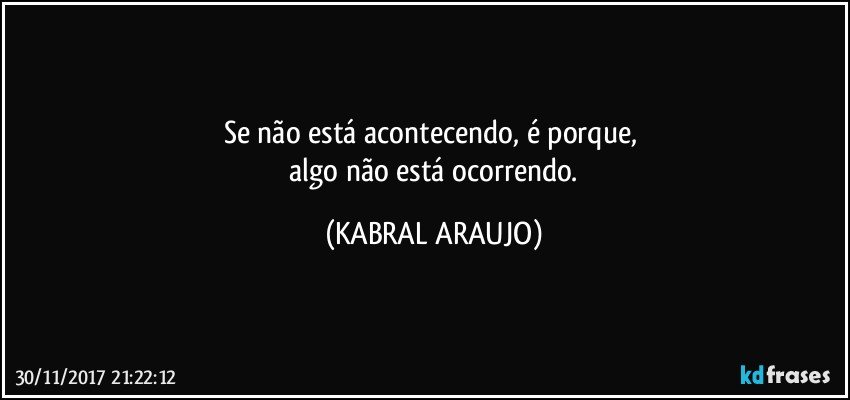 Se não está acontecendo, é porque, 
 algo não está ocorrendo. (KABRAL ARAUJO)