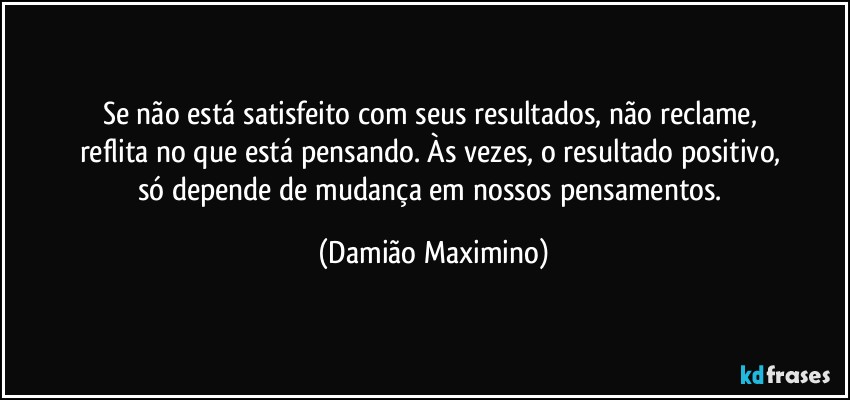 Se não está satisfeito com seus resultados, não reclame, 
reflita no que está pensando. Às vezes, o resultado positivo, 
só depende de mudança em nossos pensamentos. (Damião Maximino)