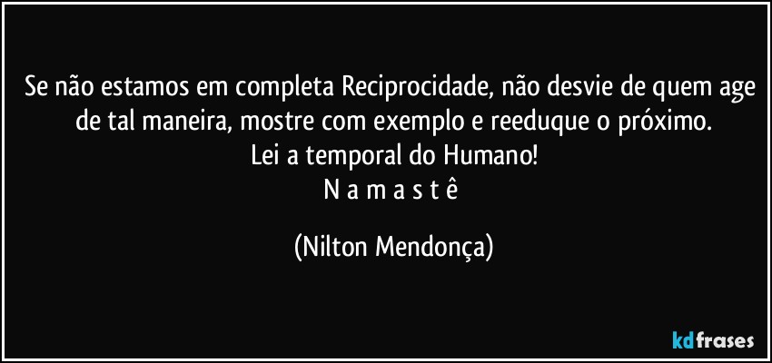 Se não estamos em completa Reciprocidade, não desvie de quem age de tal maneira, mostre com exemplo e reeduque o próximo.
Lei a temporal do Humano!
N a m a s t ê (Nilton Mendonça)