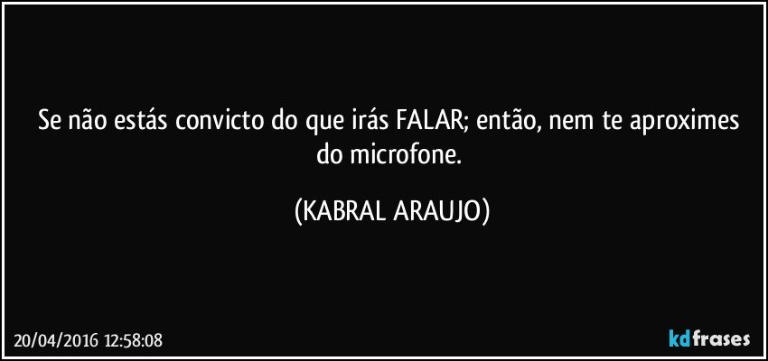 Se não estás convicto do que irás FALAR; então, nem te aproximes do microfone. (KABRAL ARAUJO)