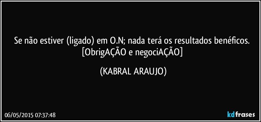 Se não estiver (ligado) em O.N; nada terá os resultados benéficos. 
[ObrigAÇÃO e negociAÇÃO] (KABRAL ARAUJO)