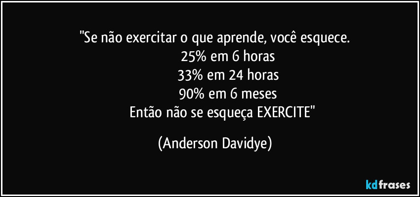 "Se não exercitar o que aprende, você esquece.
                                25% em 6 horas 
                               33% em 24 horas 
                               90% em 6 meses 
                  Então não se esqueça EXERCITE" (Anderson Davidye)
