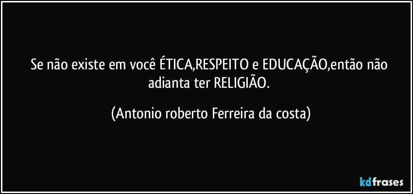 Se não existe em você  ÉTICA,RESPEITO e EDUCAÇÃO,então não adianta ter RELIGIÃO. (Antonio roberto Ferreira da costa)