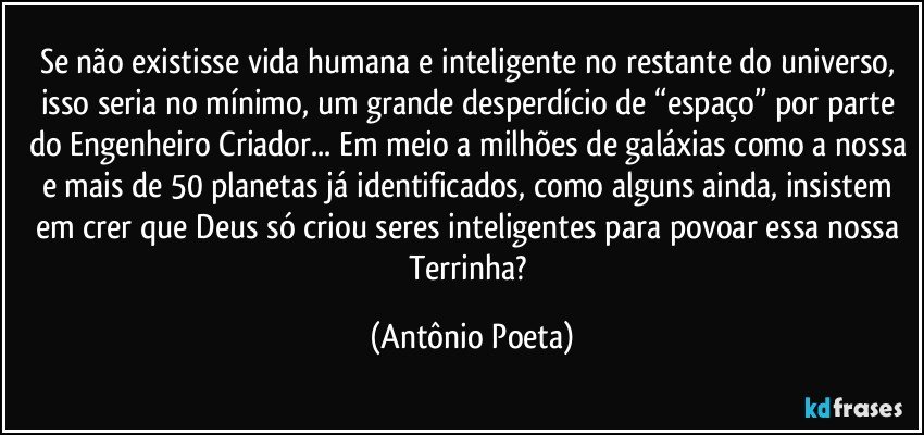 Se não existisse vida humana e inteligente no restante do universo, isso seria no mínimo, um grande desperdício de “espaço” por parte do Engenheiro Criador... Em meio a milhões de galáxias como a nossa e mais de 50 planetas já identificados, como alguns ainda, insistem em crer que Deus só criou seres inteligentes para povoar essa nossa Terrinha? (Antônio Poeta)