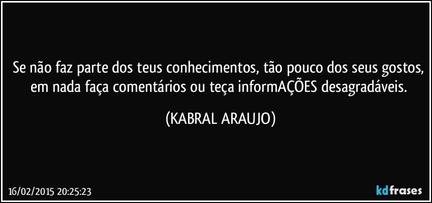 Se não faz parte dos teus conhecimentos, tão pouco dos seus gostos, em nada faça comentários ou teça informAÇÕES desagradáveis. (KABRAL ARAUJO)