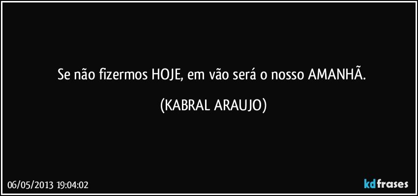 Se não fizermos HOJE, em vão será o nosso AMANHÃ. (KABRAL ARAUJO)