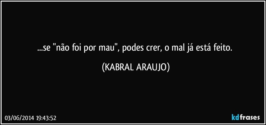 ...se "não foi por mau", podes crer, o mal já está feito. (KABRAL ARAUJO)