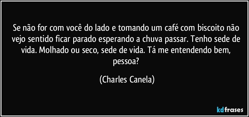 Se não for com você do lado e tomando um café com biscoito não vejo sentido ficar parado esperando a chuva passar. Tenho sede de vida. Molhado ou seco, sede de vida. Tá me entendendo bem, pessoa? (Charles Canela)