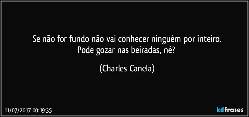 Se não for fundo não vai conhecer ninguém por inteiro.
Pode gozar nas beiradas, né? (Charles Canela)