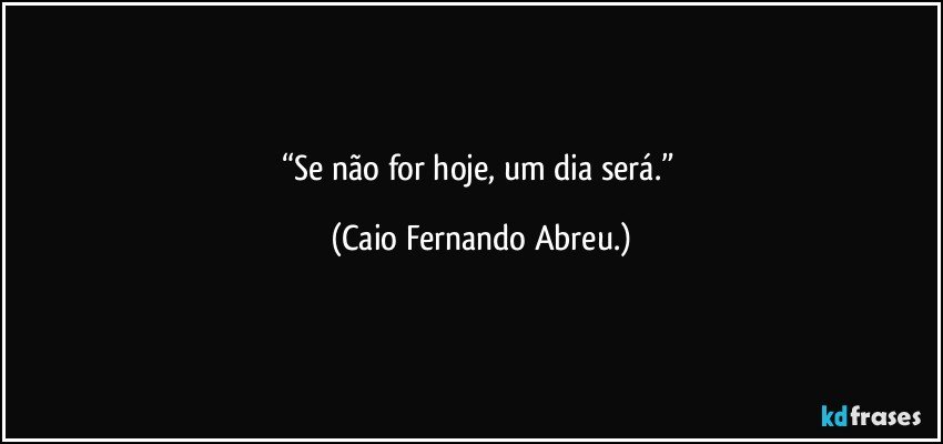 “Se não for hoje, um dia será.” (Caio Fernando Abreu.)