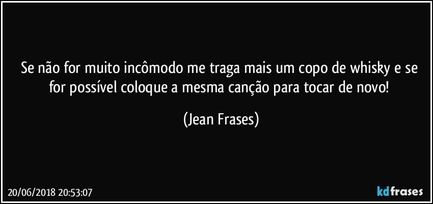 Se não for muito incômodo me traga mais um copo de whisky e se for possível coloque a mesma canção para tocar de novo! (Jean Frases)