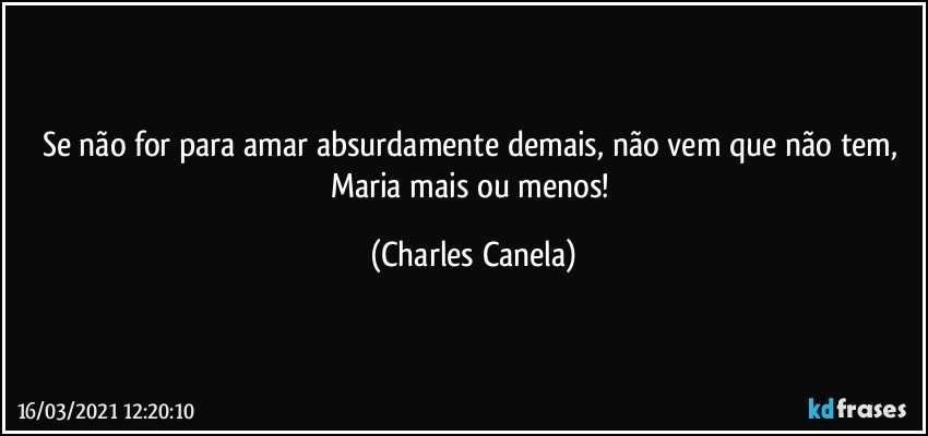 Se não for para amar absurdamente demais, não vem que não tem, Maria mais ou menos! (Charles Canela)