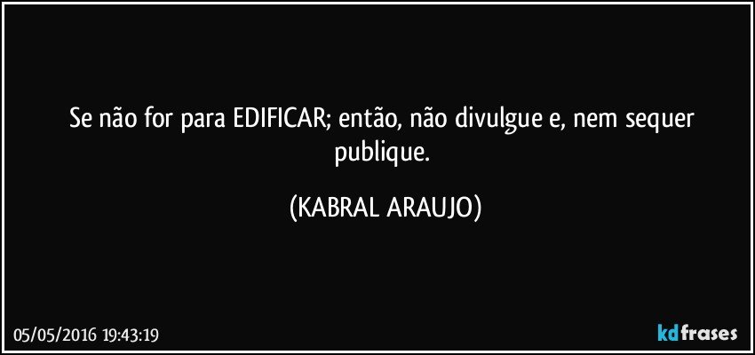 Se não for para EDIFICAR; então, não divulgue e, nem sequer publique. (KABRAL ARAUJO)