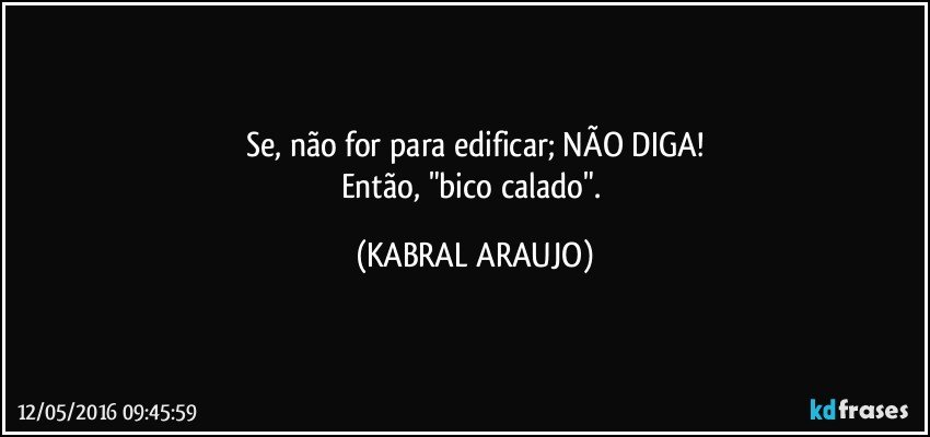 Se, não for para edificar; NÃO DIGA!
Então, "bico calado". (KABRAL ARAUJO)